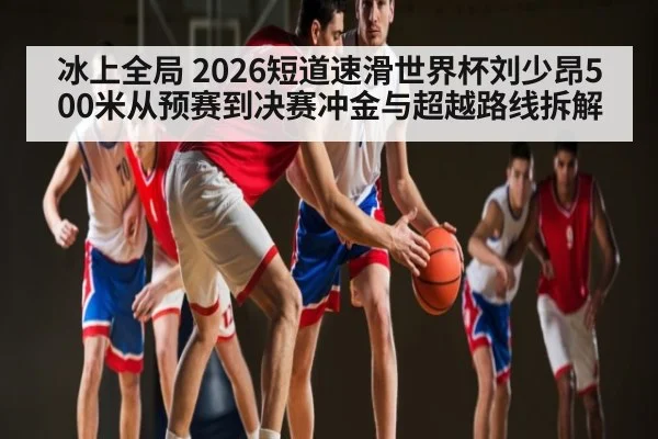 冰上全局 2026短道速滑世界杯刘少昂500米从预赛到决赛冲金与超越路线拆解